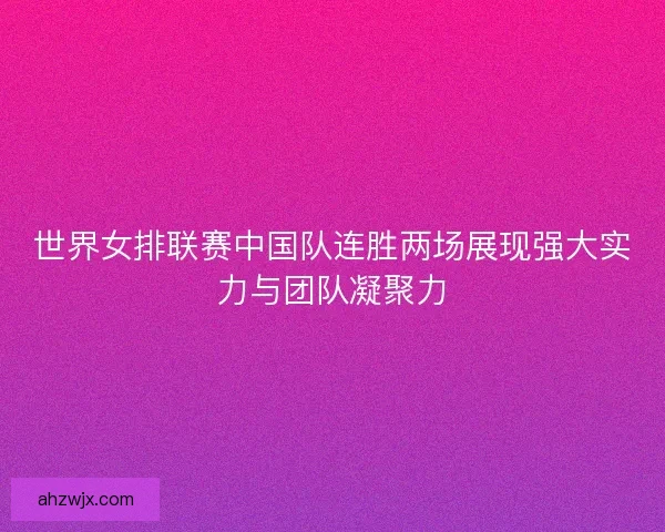 世界女排联赛中国队连胜两场展现强大实力与团队凝聚力
