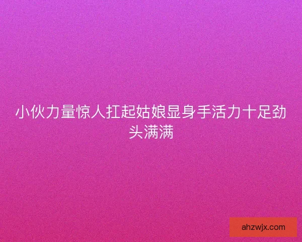 小伙力量惊人扛起姑娘显身手活力十足劲头满满