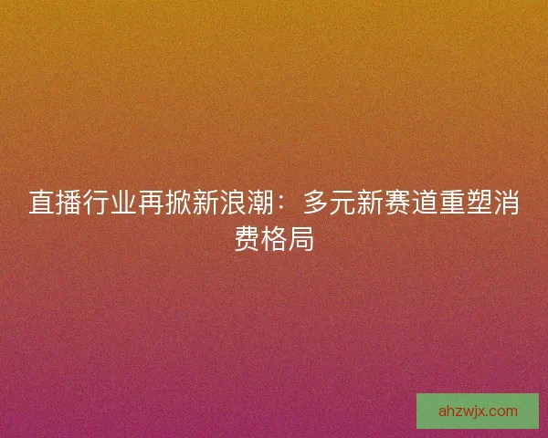 直播行业再掀新浪潮：多元新赛道重塑消费格局