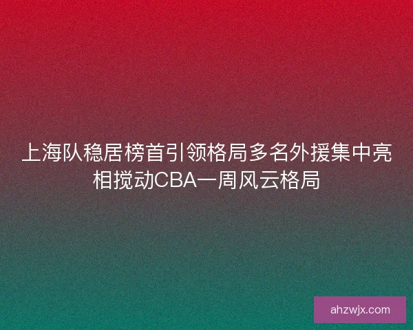 上海队稳居榜首引领格局多名外援集中亮相搅动CBA一周风云格局