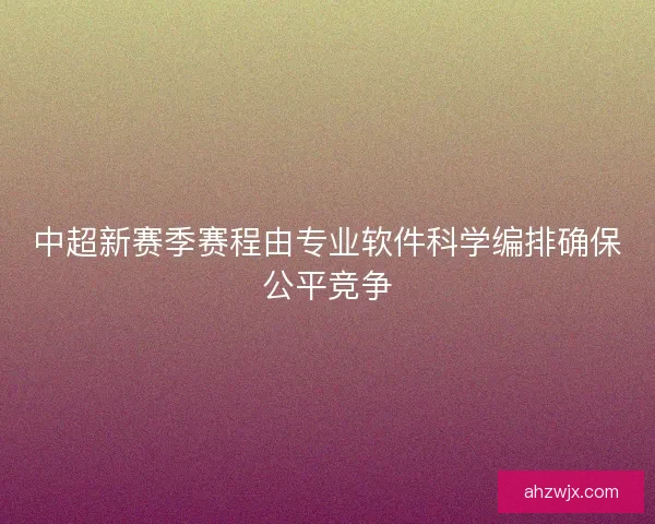 中超新赛季赛程由专业软件科学编排确保公平竞争