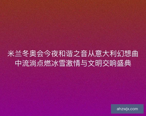 米兰冬奥会今夜和谐之音从意大利幻想曲中流淌点燃冰雪激情与文明交响盛典