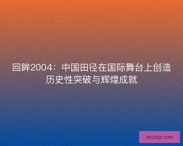回眸2004：中国田径在国际舞台上创造历史性突破与辉煌成就