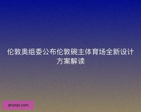 伦敦奥组委公布伦敦碗主体育场全新设计方案解读