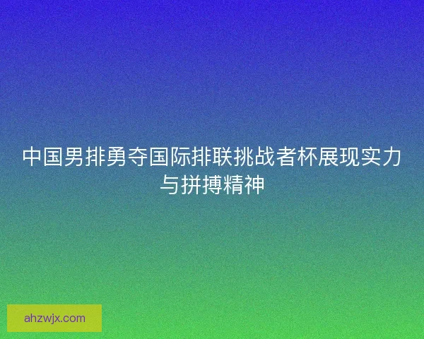 中国男排勇夺国际排联挑战者杯展现实力与拼搏精神