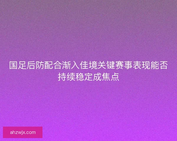 国足后防配合渐入佳境关键赛事表现能否持续稳定成焦点 国足后防配合渐入佳境关键赛事表现能否持续稳定成焦点