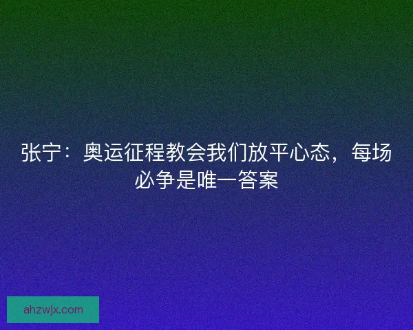 张宁：奥运征程教会我们放平心态，每场必争是唯一答案
